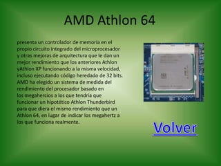 AMD Athlon 64
presenta un controlador de memoria en el
propio circuito integrado del microprocesador
y otras mejoras de arquitectura que le dan un
mejor rendimiento que los anteriores Athlon
yAthlon XP funcionando a la misma velocidad,
incluso ejecutando código heredado de 32 bits.
AMD ha elegido un sistema de medida del
rendimiento del procesador basado en
los megahercios a los que tendría que
funcionar un hipotético Athlon Thunderbird
para que diera el mismo rendimiento que un
Athlon 64, en lugar de indicar los megahertz a
los que funciona realmente.
 
