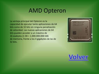 AMD Opteron
La ventaja principal del Opteron es la
capacidad de ejecutar tanto aplicaciones de 64
bits como de 32 bits sin ninguna penalización
de velocidad. Las nuevas aplicaciones de 64
bits pueden acceder a un máximo de
16 exabytes (1 EB = 1.000.000.000 GB)
de memoria, frente a los 4 gigabytes de las de
32 bits.
 