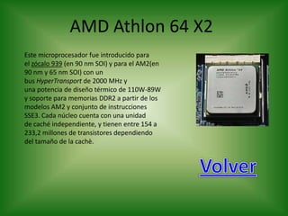 AMD Athlon 64 X2
Este microprocesador fue introducido para
el zócalo 939 (en 90 nm SOI) y para el AM2(en
90 nm y 65 nm SOI) con un
bus HyperTransport de 2000 MHz y
una potencia de diseño térmico de 110W-89W
y soporte para memorias DDR2 a partir de los
modelos AM2 y conjunto de instrucciones
SSE3. Cada núcleo cuenta con una unidad
de caché independiente, y tienen entre 154 a
233,2 millones de transistores dependiendo
del tamaño de la cachè.
 