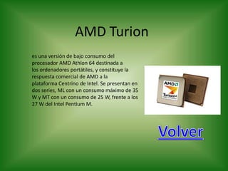 AMD Turion
es una versión de bajo consumo del
procesador AMD Athlon 64 destinada a
los ordenadores portátiles, y constituye la
respuesta comercial de AMD a la
plataforma Centrino de Intel. Se presentan en
dos series, ML con un consumo máximo de 35
W y MT con un consumo de 25 W, frente a los
27 W del Intel Pentium M.
 