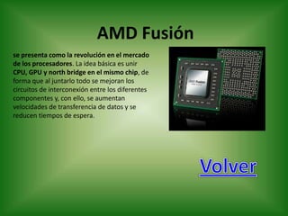 AMD Fusión
se presenta como la revolución en el mercado
de los procesadores. La idea básica es unir
CPU, GPU y north bridge en el mismo chip, de
forma que al juntarlo todo se mejoran los
circuitos de interconexión entre los diferentes
componentes y, con ello, se aumentan
velocidades de transferencia de datos y se
reducen tiempos de espera.
 