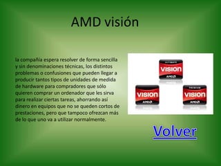 AMD visión

la compañía espera resolver de forma sencilla
y sin denominaciones técnicas, los distintos
problemas o confusiones que pueden llegar a
producir tantos tipos de unidades de medida
de hardware para compradores que sólo
quieren comprar un ordenador que les sirva
para realizar ciertas tareas, ahorrando así
dinero en equipos que no se queden cortos de
prestaciones, pero que tampoco ofrezcan más
de lo que uno va a utilizar normalmente.
 