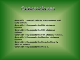 Generación 1: Abarcaría todos los procesadores de Intel
hasta el 80188.
Generación 2: El procesador Intel 286 y todas sus
variantes.
Generación 3: El procesador Intel 386 y todas sus
variantes.
Generación 4: El procesador Intel 486 y todas su variantes.
Generación 5: El procesador Intel Pentium y todas sus
variantes.
Generación 6: El procesador Intel Core, Intel Core 2 y
todas sus variantes.
Generación 7: El procesador Intel Core i7.
 