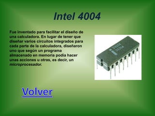 Intel 4004
Fue inventado para facilitar el diseño de
una calculadora. En lugar de tener que
diseñar varios circuitos integrados para
cada parte de la calculadora, diseñaron
uno que según un programa
almacenado en memoria podía hacer
unas acciones u otras, es decir, un
microprocesador.
 