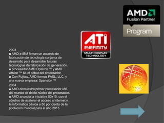 2003
■ AMD e IBM firman un acuerdo de
fabricación de tecnología conjunta de
desarrollo para desarrollar futuras
tecnologías de fabricación de generación.
■ procesador AMD Opteron ™ y AMD
Athlon ™ 64 el debut del procesador.
■ Con Fujitsu, AMD formas FASL, LLC, y
una nueva empresa: Spansion ™
2004
■ AMD demuestra primer procesador x86
del mundo de doble núcleo del procesador.
■ AMD anuncia la iniciativa 50x15, con el
objetivo de acelerar el acceso a Internet y
la informática básica a 50 por ciento de la
población mundial para el año 2015.
 