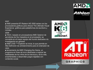 2007
■ AMD presenta ATI Radeon HD 2000 series con los
procesadores gráficos para ofrecer The Ultimate Visual
Experience gráficos para plataformas de escritorio y
móviles.
2008
■ TACC, basado en procesadores AMD Opteron de
servidores de Sun basados ​en el procesador, se
convierte en el mayor equipo del mundo dedicada a la
investigación en general.
■ AMD LIVE! ™ Explorer se inicia, lo que permite en
Alta Definición de entretenimiento para el ordenador de
casa.
■ lanzamiento de AMD Changing the Game, un
programa sin fines de lucro destinada a mejorar las
habilidades de los niños de los técnicos y de la vida,
enseñándoles a desarrollar juegos digitales con
contenido social.
 