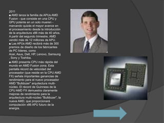2011
■ AMD lanza la familia de APUs AMD
Fusion - que consiste en una CPU y
GPU potente en un solo mueren -
marcando quizás el mayor avance en
el procesamiento desde la introducción
de la arquitectura x86 más de 40 años.
A partir del segundo trimestre, AMD
vendió más de 12 millones de APU.
■ Las APUs AMD recibirá más de 300
premios de diseño de los fabricantes
de PC líderes, como
Acer, Asus, Dell, HP, Lenovo, Samsung
, Sony y Toshiba.
■ AMD presenta CPU más rápida del
mundo en AMD Fusion zona. Esta
pantalla récord de velocidad del
procesador (que reside en la CPU AMD
FX) señala importantes ganancias de
rendimiento para el nuevo procesador
AMD "Bulldozer" arquitectura multi-
núcleo. El récord de Guinness de la
CPU AMD FX demuestra claramente
mejoras de rendimiento para la
arquitectura multi-núcleo "Bulldozer", la
nueva AMD, que proporcionará
computación x86 APU futuro de la
energía.
 