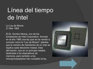 Línea del tiempo
 de Intel
La Ley de Moore
21 Mar 1965

El Dr. Gordon Moore, uno de los
fundadores de Intel Corporation, formuló
en el año 1965 una ley que se ha venido a
conocer como la "Ley de Moore", plantea
que le número de transitores de un chip se
duplica cada dieciocho meses. Esta
afirmación, que en un principio estaba
destinada a los dispositivos de
memoria, pero también a los
microprocesadores han cumplido la ley.
 
