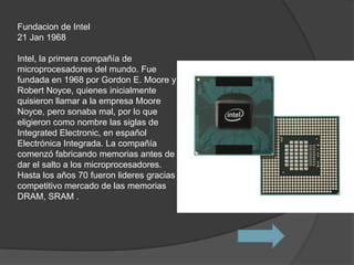 Fundacion de Intel
21 Jan 1968

Intel, la primera compañía de
microprocesadores del mundo. Fue
fundada en 1968 por Gordon E. Moore y
Robert Noyce, quienes inicialmente
quisieron llamar a la empresa Moore
Noyce, pero sonaba mal, por lo que
eligieron como nombre las siglas de
Integrated Electronic, en español
Electrónica Integrada. La compañía
comenzó fabricando memorias antes de
dar el salto a los microprocesadores.
Hasta los años 70 fueron lideres gracias al
competitivo mercado de las memorias
DRAM, SRAM .
 