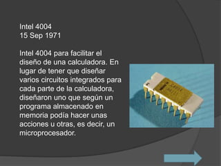 Intel 4004
15 Sep 1971

Intel 4004 para facilitar el
diseño de una calculadora. En
lugar de tener que diseñar
varios circuitos integrados para
cada parte de la calculadora,
diseñaron uno que según un
programa almacenado en
memoria podía hacer unas
acciones u otras, es decir, un
microprocesador.
 