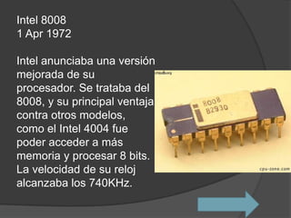 Intel 8008
1 Apr 1972

Intel anunciaba una versión
mejorada de su
procesador. Se trataba del
8008, y su principal ventaja
contra otros modelos,
como el Intel 4004 fue
poder acceder a más
memoria y procesar 8 bits.
La velocidad de su reloj
alcanzaba los 740KHz.
 