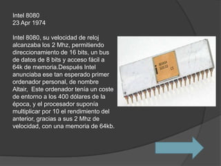 Intel 8080
23 Apr 1974

Intel 8080, su velocidad de reloj
alcanzaba los 2 Mhz, permitiendo
direccionamiento de 16 bits, un bus
de datos de 8 bits y acceso fácil a
64k de memoria.Después Intel
anunciaba ese tan esperado primer
ordenador personal, de nombre
Altair, Este ordenador tenía un coste
de entorno a los 400 dólares de la
época, y el procesador suponía
multiplicar por 10 el rendimiento del
anterior, gracias a sus 2 Mhz de
velocidad, con una memoria de 64kb.
 