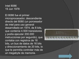 Intel 8086
19 Jun 1978

El 8086 fue el primer
microprocesador, descendiente
directo del 8080 (un porcesador
de intel para uso general
desarrollado en 1974, de 8 bits,
que contenía 4.500 transistores
y podía ejecutar 200.000
instrucciones por segundo), que
contaba con registros de 16
bits, un bus de datos de 16 bits
y direccionamiento de 20 bits, lo
que le permitía controlar más de
un megabyte de memoria.
 