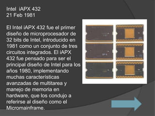 Intel iAPX 432
21 Feb 1981

El Intel iAPX 432 fue el primer
diseño de microprocesador de
32 bits de Intel, introducido en
1981 como un conjunto de tres
circuitos integrados. El iAPX
432 fue pensado para ser el
principal diseño de Intel para los
años 1980, implementando
muchas características
avanzadas de multitarea y
manejo de memoria en
hardware, que los condujo a
referirse al diseño como el
Micromainframe.
 