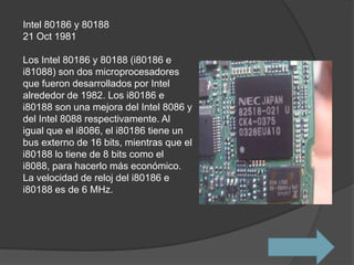 Intel 80186 y 80188
21 Oct 1981

Los Intel 80186 y 80188 (i80186 e
i81088) son dos microprocesadores
que fueron desarrollados por Intel
alrededor de 1982. Los i80186 e
i80188 son una mejora del Intel 8086 y
del Intel 8088 respectivamente. Al
igual que el i8086, el i80186 tiene un
bus externo de 16 bits, mientras que el
i80188 lo tiene de 8 bits como el
i8088, para hacerlo más económico.
La velocidad de reloj del i80186 e
i80188 es de 6 MHz.
 