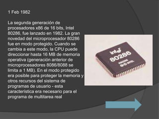1 Feb 1982

La segunda generación de
procesadores x86 de 16 bits, Intel
80286, fue lanzado en 1982. La gran
novedad del microprocesador 80286
fue en modo protegido. Cuando se
cambia a este modo, la CPU puede
direccionar hasta 16 MB de memoria
operativa (generación anterior de
microprocesadores 8086/8088 se
limita a 1 MB). En el modo protegido
era posible para proteger la memoria y
otros recursos del sistema de
programas de usuario - esta
característica era necesario para el
programa de multitarea real
 