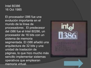 Intel 80386
16 Oct 1985

El procesador i386 fue una
evolución importante en el
mundo de la línea de
procesadores . El predecesor
del i386 fue el Intel 80286, un
procesador de 16 bits con un
sistema de memoria
segmentada. El i386 añadió una
arquitectura de 32 bits y una
unidad de traslación de
páginas, lo que hizo mucho más
sencillo implementar sistemas
operativos que emplearan
memoria virtual.
 