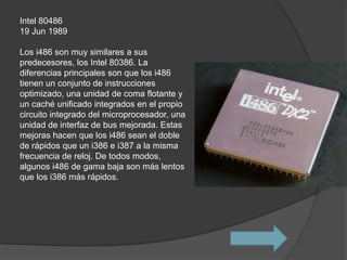 Intel 80486
19 Jun 1989

Los i486 son muy similares a sus
predecesores, los Intel 80386. La
diferencias principales son que los i486
tienen un conjunto de instrucciones
optimizado, una unidad de coma flotante y
un caché unificado integrados en el propio
circuito integrado del microprocesador, una
unidad de interfaz de bus mejorada. Estas
mejoras hacen que los i486 sean el doble
de rápidos que un i386 e i387 a la misma
frecuencia de reloj. De todos modos,
algunos i486 de gama baja son más lentos
que los i386 más rápidos.
 