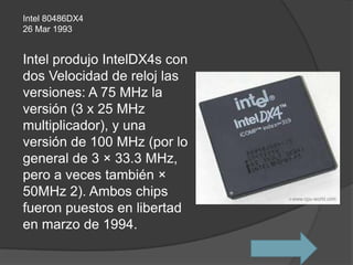 Intel 80486DX4
26 Mar 1993


Intel produjo IntelDX4s con
dos Velocidad de reloj las
versiones: A 75 MHz la
versión (3 x 25 MHz
multiplicador), y una
versión de 100 MHz (por lo
general de 3 × 33.3 MHz,
pero a veces también ×
50MHz 2). Ambos chips
fueron puestos en libertad
en marzo de 1994.
 