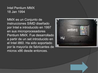 Intel Pentium MMX
18 Jan 1994

MMX es un Conjunto de
instrucciones SIMD diseñado
por Intel e introducido en 1997
en sus microprocesadores
Pentium MMX. Fue desarrollado
a partir de un set introducido en
el Intel i860. Ha sido soportado
por la mayoría de fabricantes de
micros x86 desde entonces.
 