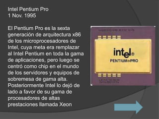 Intel Pentium Pro
1 Nov. 1995

El Pentium Pro es la sexta
generación de arquitectura x86
de los microprocesadores de
Intel, cuya meta era remplazar
al Intel Pentium en toda la gama
de aplicaciones, pero luego se
centró como chip en el mundo
de los servidores y equipos de
sobremesa de gama alta.
Posteriormente Intel lo dejó de
lado a favor de su gama de
procesadores de altas
prestaciones llamada Xeon
 