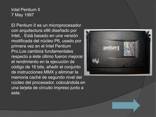 Intel Pentium II
7 May 1997

El Pentium II es un microprocesador
con arquitectura x86 diseñado por
Intel, . Está basado en una versión
modificada del núcleo P6, usado por
primera vez en el Intel Pentium
Pro.Los cambios fundamentales
respecto a éste último fueron mejorar
el rendimiento en la ejecución de
código de 16 bits, añadir el conjunto
de instrucciones MMX y eliminar la
memoria caché de segundo nivel del
núcleo del procesador, colocándola en
una tarjeta de circuito impreso junto a
este.
 