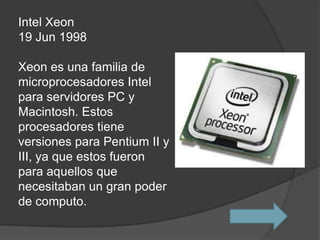 Intel Xeon
19 Jun 1998

Xeon es una familia de
microprocesadores Intel
para servidores PC y
Macintosh. Estos
procesadores tiene
versiones para Pentium II y
III, ya que estos fueron
para aquellos que
necesitaban un gran poder
de computo.
 