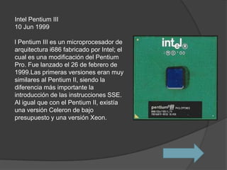 Intel Pentium III
10 Jun 1999

l Pentium III es un microprocesador de
arquitectura i686 fabricado por Intel; el
cual es una modificación del Pentium
Pro. Fue lanzado el 26 de febrero de
1999.Las primeras versiones eran muy
similares al Pentium II, siendo la
diferencia más importante la
introducción de las instrucciones SSE.
Al igual que con el Pentium II, existía
una versión Celeron de bajo
presupuesto y una versión Xeon.
 