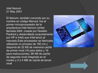 Intel Itanium
21 May 2001

El Itanium, también conocido por su
nombre en código Merced, fue el
primer microprocesador de la
arquitectura Intel Itanium (antes
llamada IA64, creada por Hewlett-
Packard y desarrollada conjuntamente
por HP e Intel) que Intel lanzó al
mercado.Este procesador se fabricaba
utilizando un proceso de 180 nm y
disponía de 32 KB de memoria caché
de primer nivel (16 para datos y 16
para instrucciones), 96 KB de caché
de segundo nivel integrada en el
núcleo y 2 ó 4 MB de caché de tercer
nivel
 