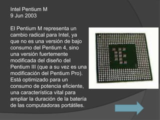 Intel Pentium M
9 Jun 2003

El Pentium M representa un
cambio radical para Intel, ya
que no es una versión de bajo
consumo del Pentium 4, sino
una versión fuertemente
modificada del diseño del
Pentium III (que a su vez es una
modificación del Pentium Pro).
Está optimizado para un
consumo de potencia eficiente,
una característica vital para
ampliar la duración de la batería
de las computadoras portátiles.
 