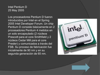 Intel Pentium D
25 May 2005

Los procesadores Pentium D fueron
introducidos por Intel en el Spring
2005 Intel Developer Forum. Un chip
Pentium D consiste básicamente en 2
procesadores Pentium 4 metidos en
un solo encapsulado (2 núcleos
Prescott para el core Smithfield y 2
núcleos Cedar Mill para el core
Presler) y comunicados a través del
FSB. Su proceso de fabricación fue
inicialmente de 90 nm y en su
segunda generación de 65 nm.
 
