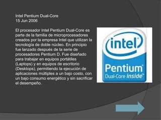 Intel Pentium Dual-Core
15 Jun 2006

El procesador Intel Pentium Dual-Core es
parte de la familia de microprocesadores
creados por la empresa Intel que utilizan la
tecnología de doble núcleo. En principio
fue lanzado después de la serie de
procesadores Pentium D. Fue diseñado
para trabajar en equipos portátiles
(Laptops) y en equipos de escritorio
(Desktops), permitiendo la ejecución de
aplicaciones múltiples a un bajo costo, con
un bajo consumo energético y sin sacrificar
el desempeño.
 