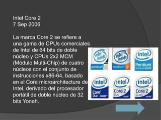 Intel Core 2
7 Sep 2006

La marca Core 2 se refiere a
una gama de CPUs comerciales
de Intel de 64 bits de doble
núcleo y CPUs 2x2 MCM
(Módulo Multi-Chip) de cuatro
núcleos con el conjunto de
instrucciones x86-64, basado
en el Core microarchitecture de
Intel, derivado del procesador
portátil de doble núcleo de 32
bits Yonah.
 