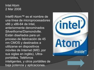 Intel Atom
2 Mar 2008

Intel® Atom™ es el nombre de
una línea de microprocesadores
x86 y x86-64 de Intel,
anteriormente denominados
Silverthorne/Diamondville.
Están diseñados para un
proceso de fabricación de 45
nm CMOS y destinados a
utilizarse en dispositivos
móviles de Internet (MID, por
sus siglas en inglés), Ultra-
portátiles, Teléfonos
inteligentes, y otros portátiles de
baja potencia y aplicaciones.
 