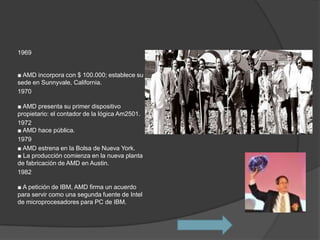1969


■ AMD incorpora con $ 100.000; establece su
sede en Sunnyvale, California.
1970

■ AMD presenta su primer dispositivo
propietario: el contador de la lógica Am2501.
1972
■ AMD hace pública.
1979
■ AMD estrena en la Bolsa de Nueva York.
■ La producción comienza en la nueva planta
de fabricación de AMD en Austin.
1982

■ A petición de IBM, AMD firma un acuerdo
para servir como una segunda fuente de Intel
de microprocesadores para PC de IBM.
 