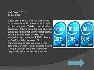 Intel Core i3, i5, i7
10 Jun 2008

 Intel Core i3, i5 e i7 que son una familia
de procesadores de cuatro núcleos de la
arquitectura Intel x86-64 con velocidades
desde los 1.06Ghz hasta los 2.66Ghz para
portátiles; y bastantes caros sobrepasando
los $200 el más lento, para PC de
escritorios van desde los 2.93Ghz hasta
los 3.46Ghz, fabricación en 32
nanómetros, que equivale a un menor
consumo y un menor calor generado como
principal característica, no cuento con
ninguno de estos por sus altos costos.
 