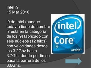Intel i9
15 Mar 2010

i9 de Intel (aunque
todavía tiene de nombre
i7 está en la categoría
de los i9) fabricado con
seis núcleos (12 hilos)
con velocidades desde
los 3.2Ghz hasta
3.7Ghz donde por fin se
pasa la barrera de los
3.6Ghz.
 