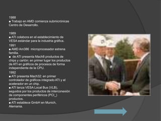 1988
■ Trabajo en AMD comienza submicrónicas
Centro de Desarrollo.

1989
■ ATI colabora en el establecimiento de
VESA estándar para la industria gráfica.
1991
■ AMD Am386 microprocesador estrena
familia.
■ de ATI presenta Mach8 productos de
chips y cartón: en primer lugar los productos
de ATI en gráficos de procesos de forma
independiente de la CPU.
1992
■ ATI presenta Mach32: en primer
controlador de gráficos integrado ATI y el
acelerador en un chip.
■ ATI lanza VESA Local Bus (VLB),
seguidos por los productos de interconexión
de componentes periféricos (PCI_)
productos.
■ ATI establece GmbH en Munich,
Alemania.
 