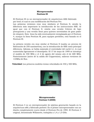 Microprocesador
Pentium III
El Pentium III es un microprocesador de arquitectura i686 fabricado
por Intel; el cual es una modificación del Pentium Pro.
Las primeras versiones eran muy similares al Pentium II, siendo la
diferencia más importante la introducción de las instrucciones SSE. Al
igual que con el Pentium II, existía una versión Celeron de bajo
presupuesto y una versión Xeon para quienes necesitaban de gran poder
de cómputo. Esta línea ha sido eventualmente reemplazada por el Pentium
4, aunque la línea Pentium M, para equipos portátiles, esta basada en el
Pentium III.
La primera versión era muy similar al Pentium II (usaba un proceso de
fabricación de 250 nanómetros), con la introducción de SSE como principal
diferencia. Además, se había mejorado el controlador del caché L1, lo cual
aumentaba ligeramente el desempeño. El 17 de mayo de 1999 se introdujo
el modelo de 550 MHz y el 2 de agosto del mismo año el de 600 MHz.
Posteriormente (antes de la salida del Coppermine), salieron versiones de
133Mhz de Bus.
Velocidad: Los primeros modelos tenían velocidades de 450 y 500 MHz.

Microprocesador
Pentium 4 (2000)
El Pentium 4 es un microprocesador de séptima generación basado en la
arquitectura x86 y fabricado porIntel. Es el primer microprocesador con un
diseño completamente nuevo desde el Pentium Pro de 1995. El Pentium 4
original, denominado Willamette, trabajaba a 1,4 y 1,5 GHz.

 