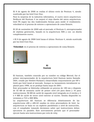 El 8 de agosto de 2008 se realiza el último envío de Pentium 4, siendo
sustituido por los Intel Core Duo.
Para la sorpresa de la industria informática, el nuevo micro arquitectura
NetBurst del Pentium 4 no mejoró el viejo diseño del micro arquitectura
Intel P6 según las dos tradicionales formas para medir el rendimiento:
velocidad en el proceso de enteros u operaciones de coma flotante.
El 20 de noviembre de 2000 sale al mercado el Pentium 4, microprocesador
de séptima generación, basado en la arquitectura X86 y con un diseño
completamente nuevo.
• El 8 de agosto de 2008 Intel lanza el último Pentium 4, siendo sustituido
por los Intel Core Duo.
Velocidad: en el proceso de enteros u operaciones de coma flotante.

El
Itanium

El Itanium, también conocido por su nombre en código Merced, fue el
primer microprocesador de la arquitectura Intel Itanium (antes llamada
IA64, creada por Hewlett-Packard y desarrollada conjuntamente por HP e
Intel) que Intel lanzó al mercado. Aunque su lanzamiento inicialmente se
planeó para 1998, no se produjo hasta mayo de 2001.
Este procesador se fabricaba utilizando un proceso de 180 nm y disponía
de 32 KB de memoria caché de primer nivel (16 para datos y 16 para
instrucciones), 96 KB de caché de segundo nivel integrada en el núcleo y 2
ó 4 MB de caché de tercer nivel exterior al núcleo. Estaba disponible en
versiones a 733 u 800 MHz.
La arquitectura del Itanium se diferencia drásticamente de las
arquitecturas x86 y x86-64 usadas en otros procesadores de Intel. La
arquitectura se basa en un explícito paralelismo a nivel de instrucción,
con el compilador tomando decisiones sobre qué instrucciones deben
ejecutarse en paralelo. Este acercamiento permite que el procesador
ejecute hasta seis instrucciones por ciclo de reloj.

 