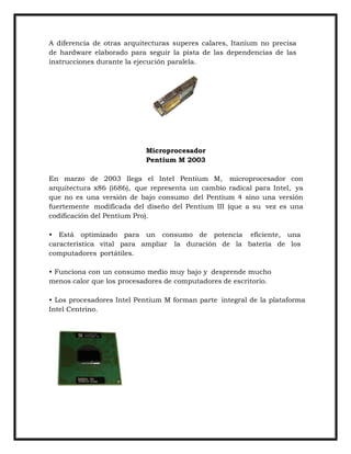 A diferencia de otras arquitecturas superes calares, Itanium no precisa
de hardware elaborado para seguir la pista de las dependencias de las
instrucciones durante la ejecución paralela.

Microprocesador
Pentium M 2003
En marzo de 2003 llega el Intel Pentium M, microprocesador con
arquitectura x86 (i686), que representa un cambio radical para Intel, ya
que no es una versión de bajo consumo del Pentium 4 sino una versión
fuertemente modificada del diseño del Pentium III (que a su vez es una
codificación del Pentium Pro).
• Está optimizado para un consumo de potencia eficiente, una
característica vital para ampliar la duración de la batería de los
computadores portátiles.
• Funciona con un consumo medio muy bajo y desprende mucho
menos calor que los procesadores de computadores de escritorio.
• Los procesadores Intel Pentium M forman parte integral de la plataforma
Intel Centrino.

 