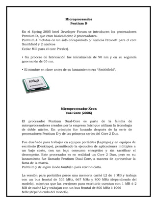 Microprocesador
Pentium D
En el Spring 2005 Intel Developer Forum se introducen los procesadores
Pentium D, que eran básicamente 2 procesadores.
Pentium 4 metidos en un solo encapsulado (2 núcleos Prescott para el core
Smithfield y 2 núcleos
Cedar Mill para el core Presler).
• Su proceso de fabricación fue inicialmente de 90 nm y en su segunda
generación de 65 nm.
• El nombre en clave antes de su lanzamiento era “Smithfield”.

Microprocesador Xeon
dual Core (2006)
El procesador Pentium Dual-Core es parte de la familia de
microprocesadores creados por la empresa Intel que utilizan la tecnología
de doble núcleo. En principio fue lanzado después de la serie de
procesadores Pentium D y de las primeras series del Core 2 Duo.
Fue diseñado para trabajar en equipos portátiles (Laptops) y en equipos de
escritorio (Desktops), permitiendo la ejecución de aplicaciones múltiples a
un bajo costo, con un bajo consumo energético y sin sacrificar el
desempeño. Este procesador es en realidad un Core 2 Duo, pero en su
lanzamiento fue llamado Pentium Dual-Core, a manera de aprovechar la
fama de la marca.
Pentium y de algún modo también para reivindicarla.
La versión para portátiles posee una memoria caché L2 de 1 MB y trabaja
con un bus frontal de 533 MHz, 667 MHz y 800 MHz (dependiendo del
modelo), mientras que las versiones para escritorio cuentan con 1 MB ó 2
MB de caché L2 y trabajan con un bus frontal de 800 MHz ó 1066
MHz (dependiendo del modelo).

 