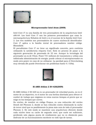 Microprocesador Intel Atom (2008)
Intel Core i7 es una familia de tres procesadores de la arquitectura Intel
x86-64. Los Intel Core i7 son los primeros procesadores que usan la
microarquitectura Nehalem de Intel y es el sucesor de la familia Intel Core
2. Los tres modelos son procesadores de cuatro núcleos.El identificador
Core i7 aplica a la familia inicial de procesadores nombre código
Bloomfield.
El pseudónimo Core i7 no tiene un significado concreto, pero continúa
utilizando la satisfactoria etiqueta Core. Está en proceso de pasar a la
siguiente generación de procesado de 32 nm. Aunque la tecnología del
procesador ya es de 45nm. Posee 731 millones de transistores y utiliza una
sofisticada administración de energía: puede colocar el microprocesador en
modo zero-power en caso de no utilizarse. La pacidad para el Overclocking
muy elevada (Se puede Overclocear sin problemas hasta 4.1 GHz).

El AMD Athlon 2 X4 620(2009)
El AMD Athlon 2 X4 620 no es un procesador de velocidad punta, no es el
motor de un deportivo, es el motor de una berlina diseñada para ofrecer el
confort de trabajo que exigimos en estos nuevos tiempos al precio que se
exige en los tiempos que corren.
Su núcleo, de nombre en código Propus, es una reducción del núcleo
Deneb del Phenom 2, donde se han reducido costes eliminando la cache
de tercer nivel que es posiblemente la pieza más cara de todo el procesador
Phenom 2. De este modo se mantiene una arquitectura eficiente donde
cada núcleo tiene su cache de segundo nivel, que suele ser suficiente,
perdiendo solo alguna punta de rendimiento que no es obstáculo para
disfrutar de un funcionamiento excelente en todo tipo de tareas.

 