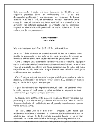 Este procesador trabaja con una frecuencia de 2.6GHz y por
supuesto podemos hacer un overclocking del 10-15% sin
demasiados problemas y sin aumentar los consumos de forma
notable. Aun así a 2.6GHz tendremos potencia suficiente para
cualquier tarea si nuestros requisitos son lógicos y ajustados a la
inversión que estamos realizando. Es evidente que no podremos
superar los rendimientos de procesadores mucho más caros, ni esa
es la gracia de este procesador.

Microprocesador
Intel Atom

Microprocesadores intel Core i3, i5 e i7 de cuatro núcleos
En el 2010, Intel anunció los modelos Core i3, i5 e i7 de cuatro núcleos,
familia de procesadores que cubren los requerimientos de proceso de
todos los niveles de usuario, dependiendo de su perfil y estilo de vida.
• Core i3 integra una experiencia informática rápida y flexible. Equipado
con el acelerador Intel para medios gráficos de alta definición, un motor de
video de avanzada que ofrece una fluida reproducción de video, así como
capacidades 3D de avanzada, lo que implica una solución ideal para
gráficos en su uso cotidiano.
• Core i5 asigna automáticamente la capacidad de proceso donde más se
necesita, permitiendo al usuario crear videos HD, componer música
digital, editar fotos o jugar videojuegos.
• Y para los usuarios más experimentados, el Core i7 se presenta como
la mejor opción, el cual posee grandes ventajas al momento de usar
aplicaciones que requieren mayor performance.
• La familia Core 2010 de Intel posee la tecnología Hyper Threading que
permite que cada núcleo del procesador trabaje en dos tareas al mismo
tiempo, ofreciendo el rendimiento que el usuario necesita para ejecutar
varias tareas a la vez.
• En tanto, Intel Core i5 e Intel Core i7 integran Turbo Boost, que
incrementa de forma automática la velocidad de procesamiento de los
núcleos por encima de la frecuencia operativa básica si no se han
alcanzado los límites especificados de energía, corriente y temperatura
Bien, la serie Phenom II de AMD fue presentada para socket AM2+

 
