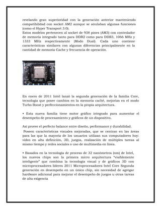 revelando gran superioridad con la generación anterior manteniendo
compatibilidad con socket AM2 aunque se anulaban algunas funciones
(como el Hyper Transport 3.0).
Estos modelos pertenecen al socket de 938 pines (AM3) con controlador
de memoria integrado tanto para DDR2 como para DDR3, 1066 MHz y
1333 MHz respectivamente (Modo Dual). Cada uno contiene
características similares con algunas diferencias principalmente en la
cantidad de memoria Cache y frecuencia de operación.

En enero de 2011 Intel lanzó la segunda generación de la familia Core,
tecnología que posee cambios en la memoria caché, mejorías en el modo
Turbo Boost y perfeccionamientos en la propia arquitectura.
• Esta nueva familia tiene motor gráfico integrado para aumentar el
desempeño de procesamiento y gráficos de un dispositivo.
Así provee el perfecto balance entre diseño, performance y durabilidad.
Poseen características visuales mejoradas, que se centran en las áreas
para las que la mayoría de los usuarios utilizan sus computadores hoy:
video en alta definición, 3D, juegos, realización de múltiples tareas al
mismo tiempo y redes sociales o uso de multimedia en línea.
• Basados en la tecnología de proceso de 32 nanómetros (nm) de Intel,
los nuevos chips son la primera micro arquitectura “visiblemente
inteligente” que combina la tecnología visual y de gráficos 3D con
microprocesadores líderes 2011 Microprocesadores Intel Core Segunda
generación en desempeño en un único chip, sin necesidad de agregar
hardware adicional para mejorar el desempeño de juegos u otras tareas
de alta exigencia

 