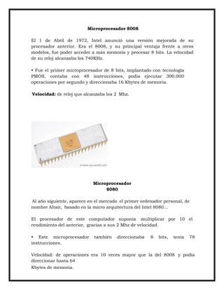 Microprocesador 8008
El 1 de Abril de 1972, Intel anunció una versión mejorada de su
procesador anterior. Era el 8008, y su principal ventaja frente a otros
modelos, fue poder acceder a más memoria y procesar 8 bits. La velocidad
de su reloj alcanzaba los 740KHz.
• Fue el primer microprocesador de 8 bits, implantado con tecnología
PMOS, contaba con 48 instrucciones, podía ejecutar 300.000
operaciones por segundo y direccionaba 16 Kbytes de memoria.
Velocidad: de reloj que alcanzaba los 2 Mhz.

Microprocesador
8080
Al año siguiente, aparece en el mercado el primer ordenador personal, de
nombre Altair, basado en la micro arquitectura del Intel 8080...
El procesador de este computador suponía multiplicar por 10 el
rendimiento del anterior, gracias a sus 2 Mhz de velocidad.
• Este microprocesador
instrucciones.

también

direccionaba

8

bits,

tenía

78

Velocidad: de operaciones era 10 veces mayor que la del 8008 y podía
direccionar hasta 64
Kbytes de memoria.

 
