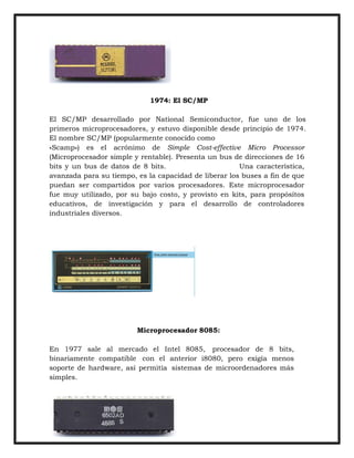 1974: El SC/MP
El SC/MP desarrollado por National Semiconductor, fue uno de los
primeros microprocesadores, y estuvo disponible desde principio de 1974.
El nombre SC/MP (popularmente conocido como
«Scamp») es el acrónimo de Simple Cost-effective Micro Processor
(Microprocesador simple y rentable). Presenta un bus de direcciones de 16
bits y un bus de datos de 8 bits.
Una característica,
avanzada para su tiempo, es la capacidad de liberar los buses a fin de que
puedan ser compartidos por varios procesadores. Este microprocesador
fue muy utilizado, por su bajo costo, y provisto en kits, para propósitos
educativos, de investigación y para el desarrollo de controladores
industriales diversos.

Microprocesador 8085:
En 1977 sale al mercado el Intel 8085, procesador de 8 bits,
binariamente compatible con el anterior i8080, pero exigía menos
soporte de hardware, así permitía sistemas de microordenadores más
simples.

 