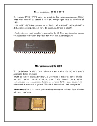 Microprocesador 8086 & 8088
En junio de 1978 y 1979 hacen su aparición los microprocesadores 8086 y
8088 que pasaron a formar el IBM PC, equipo que salió al mercado en
1981.
• Los i8086 e i8088 se basaron en el diseño del Intel 8080 y el Intel 8085, y
de hecho son compatibles a nivel de ensamblador con el i8080.
• Ambos tienen cuatro registros generales de 16 bits, que también pueden
ser accedidos como ocho registros de 8 bits, con cuatro registros.

Microprocesador 286 1982
El 1 de Febrero de 1982, Intel daba un nuevo vuelco a la industria con la
aparición de los primeros
80286 (el famoso ordenador”286”). El 286 tiene el honor de ser el primer
microprocesador Microprocesador 286 1982 usado para crear
ordenadores clones en masa. Gracias al sistema de “licencias cruzadas”,
aparece en el mercado el primer fabricante de clónicos “IBM compatible”.
Velocidad: entre 6 y 25 Mhz y un diseño mucho más cercano a los actuales
microprocesadores

 