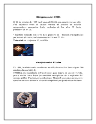Microprocesador i80386
El 16 de octubre de 1985 Intel lanza el i80386, con arquitectura de x86.
Fue empleado como la unidad central de proceso de muchos
computadores personales desde mediados de los años 80 hasta
principios de los 90.
• También conocido como 386. Este producto se
destacó principalmente
por ser un microprocesador con arquitectura de 32 bits.
Velocidad: de reloj entre 16 y 40 Mhz

Microprocesador 80386sx
En 1988, Intel desarrolla un sistema sencillo de actualizar los antiguos 286
gracias a la aparición del
80386SX, que sacrificaba el bus de datos para dejarlo en uno de 16 bits,
pero a menor costo. Estos procesadores irrumpieron con la explosión del
entorno gráfico Windows, desarrollado por Microsoft unos años antes, pero
que aún no había tenido la suficiente aceptación por parte de los usuarios.

 