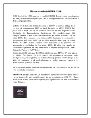 Microprocesador 80486DX (1989)
El 10 de abril de 1989 aparece el Intel 80486DX, de nuevo con tecnología de
32 bits y como novedad principal con la incorporación del caché de nivel 1
(L1) en el propio chip.
El Intel i860 (también conocido como el 80860, y nombre código N10)
era un microprocesador RISC de Intel, lanzado en 1989. El i860 fue,
junto con el i960, uno de los primeros intentos de una Arquitectura de
Conjunto de Instrucciones (Instruction Set Architecture, ISA)
completamente nueva y de alto nivel desde el fallido Intel i432 de los
años 1980. Fue lanzado con considerable fanfarria, y oscureció el
lanzamiento del Intel i960 que muchos consideraban era un mejor
diseño. El i860 nunca alcanzó éxito comercial y el proyecto fue
terminado a mediados de los años 1990. El chip fue usado en
subsistemas gráficos de alto nivel como la tarjeta de expansión "NeXT
Dimension" para el NeXT Cube.
El diseño montó una ALU de 32 bits junto con una FPU de 64 bits que en
sí misma fue hecha en tres partes, un procesador sumador, uno
multiplicador, y uno gráfico. El sistema tenía pipelines separados para el
ALU, el sumador y el multiplicador, y podía manejar hasta tres
instrucciones por ciclo de reloj.
Estas características aceleran enormemente la transferencia de datos de
este caché al procesador.
Velocidad: El i860 combinó un número de características que eran únicas
en ese tiempo, lo más notablemente fue su arquitectura VLIW (Very Long
Instruction Word) y un buen soporte para operaciones de alta velocidad de
coma flotante.

 